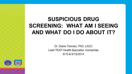 SUSPICIOUS DRUG SCREENING: WHAT AM I SEEING AND WHAT DO I DO ABOUT IT? Dr. Diane Tennies, PhD, LADC Lead TEAP Health Specialist, Humanitas 6/10 & 6/12/2014.