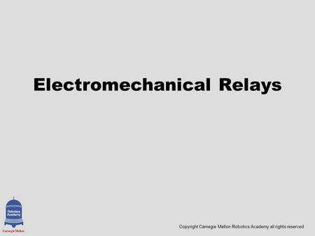 Copyright Carnegie Mellon Robotics Academy all rights reserved Electromechanical Relays.