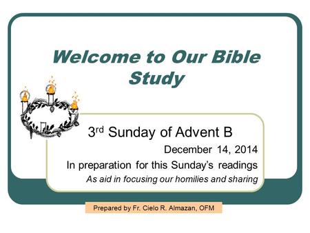 Welcome to Our Bible Study 3 rd Sunday of Advent B December 14, 2014 In preparation for this Sunday’s readings As aid in focusing our homilies and sharing.