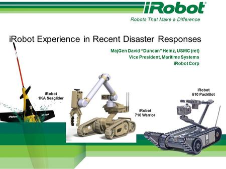 IRobot Experience in Recent Disaster Responses MajGen David “Duncan” Heinz, USMC (ret) Vice President, Maritime Systems iRobot Corp iRobot 710 Warrior.