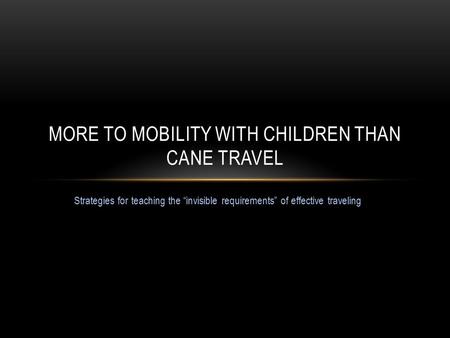 Strategies for teaching the “invisible requirements” of effective traveling MORE TO MOBILITY WITH CHILDREN THAN CANE TRAVEL.