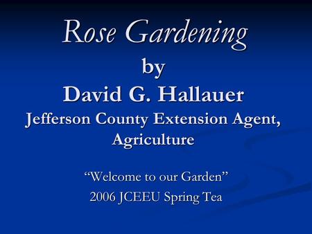 Rose Gardening by David G. Hallauer Jefferson County Extension Agent, Agriculture “Welcome to our Garden” 2006 JCEEU Spring Tea.