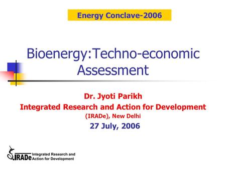 Bioenergy:Techno-economic Assessment Dr. Jyoti Parikh Integrated Research and Action for Development (IRADe), New Delhi 27 July, 2006 Energy Conclave-2006.