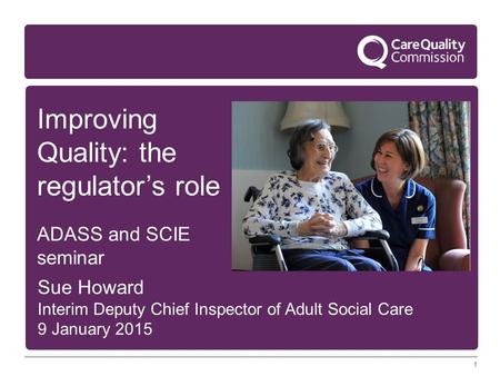 1 Improving Quality: the regulator’s role ADASS and SCIE seminar Sue Howard Interim Deputy Chief Inspector of Adult Social Care 9 January 2015.