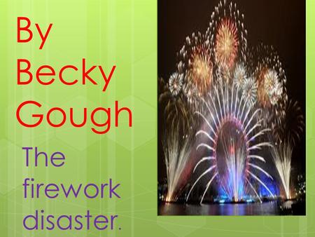 The firework disaster. By Becky Gough. The firework disaster. Because it was bonfire night mum and dad were in the back garden carrying some fireworks,