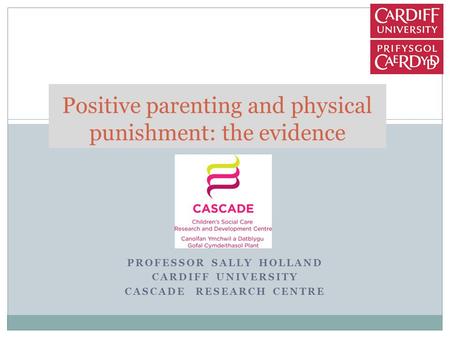 PROFESSOR SALLY HOLLAND CARDIFF UNIVERSITY CASCADE RESEARCH CENTRE Positive parenting and physical punishment: the evidence.