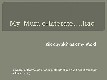 sik cayak? ask my Mak! ( We belief that we are already e-literate, if you don’t belief, you may ask my mum !)