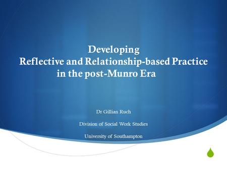  Developing Reflective and Relationship-based Practice in the post-Munro Era Dr Gillian Ruch Division of Social Work Studies University of Southampton.