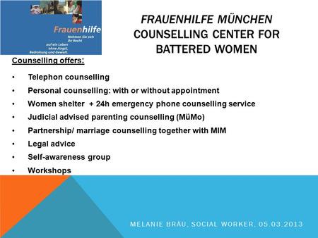 Counselling offers : Telephon counselling Personal counselling: with or without appointment Women shelter + 24h emergency phone counselling service Judicial.