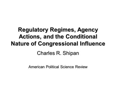 Regulatory Regimes, Agency Actions, and the Conditional Nature of Congressional Influence Charles R. Shipan American Political Science Review.