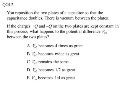 You reposition the two plates of a capacitor so that the capacitance doubles. There is vacuum between the plates. If the charges +Q and –Q on the two plates.