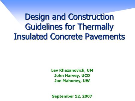 Design and Construction Guidelines for Thermally Insulated Concrete Pavements Lev Khazanovich, UM John Harvey, UCD Joe Mahoney, UW September 12, 2007.