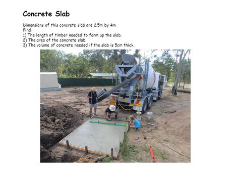 Concrete Slab Dimensions of this concrete slab are 2.5m by 4m Find 1) The length of timber needed to form up the slab. 2) The area of the concrete slab.