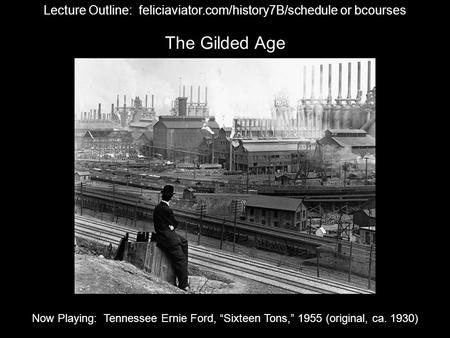 The Gilded Age Lecture Outline: feliciaviator.com/history7B/schedule or bcourses Now Playing: Tennessee Ernie Ford, “Sixteen Tons,” 1955 (original, ca.