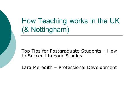 How Teaching works in the UK (& Nottingham) Top Tips for Postgraduate Students – How to Succeed in Your Studies Lara Meredith – Professional Development.