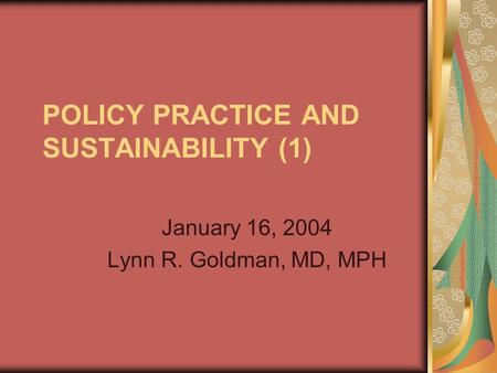 POLICY PRACTICE AND SUSTAINABILITY (1) January 16, 2004 Lynn R. Goldman, MD, MPH.