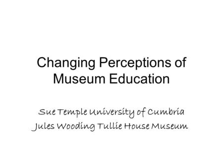 Changing Perceptions of Museum Education Sue Temple University of Cumbria Jules Wooding Tullie House Museum.