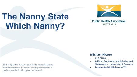 The Nanny State Which Nanny? Michael Moore CEO PHAA Adjunct Professor Health Policy and Governance University of Canberra Former Health Minister (ACT)