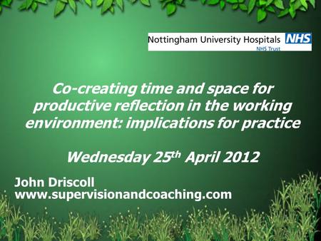 Co-creating time and space for productive reflection in the working environment: implications for practice Wednesday 25 th April 2012 John Driscoll www.supervisionandcoaching.com.