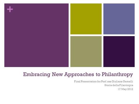 + Embracing New Approaches to Philanthropy Final Presentation for Prof.ssa Giuliana Gemelli Storia della Filantropia 17 May 2012.