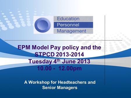 EPM Model Pay policy and the STPCD 2013-2014 Tuesday 4 th June 2013 10.00 - 12.00pm A Workshop for Headteachers and Senior Managers.