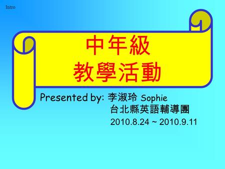 Intro 中年級 教學活動 Presented by: 李淑玲 Sophie 台北縣英語輔導團 2010.8.24 ~ 2010.9.11.