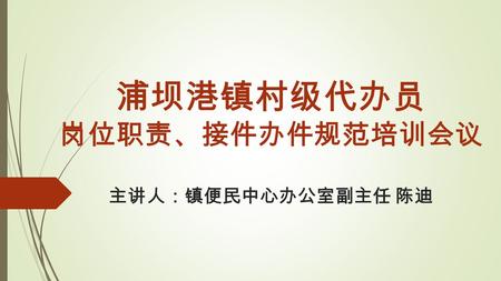 浦坝港镇村级代办员 岗位职责、接件办件规范培训会议 主讲人：镇便民中心办公室副主任 陈迪. 村级代办员是个什么样的岗位  村级代办员 = 村级便民服务中心综合窗口工作人员。  代办员 ≠ 村邮员，代办员 ≠ 村文书。。。要成为一名合格的代办员， 必须要有以下三个条件：  常年在村里（镇里工作落实找得到人，村民办事找得到人，没有坐.