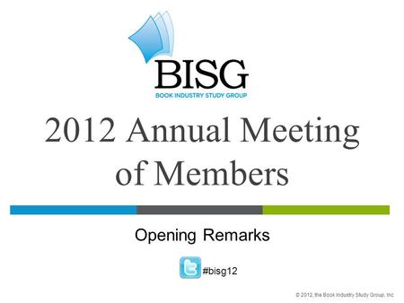 2012 Annual Meeting of Members Opening Remarks #bisg12 © 2012, the Book Industry Study Group, Inc.