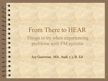 From There to HEAR Things to try when experiencing problems with FM systems Joy Gauvreau MA. Aud( c ), B. Ed.