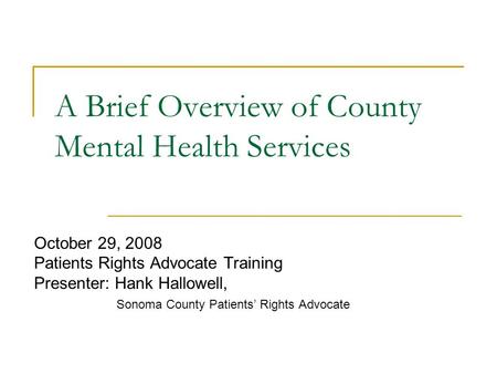 October 29, 2008 Patients Rights Advocate Training Presenter: Hank Hallowell, Sonoma County Patients’ Rights Advocate A Brief Overview of County Mental.