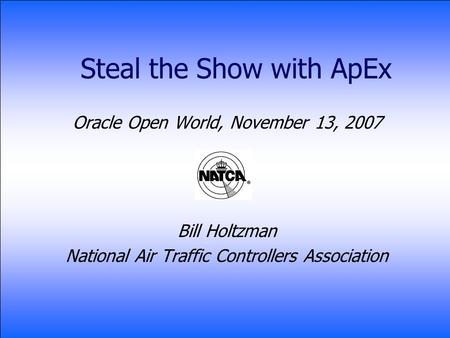 Steal the Show with ApEx Oracle Open World, November 13, 2007 Bill Holtzman National Air Traffic Controllers Association.