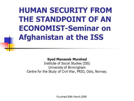 Murshed-30th March 2009 HUMAN SECURITY FROM THE STANDPOINT OF AN ECONOMIST-Seminar on Afghanistan at the ISS Syed Mansoob Murshed Institute of Social Studies.