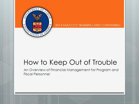 2014 TAACCCT TRAINING AND CONVENING How to Keep Out of Trouble An Overview of Financial Management for Program and Fiscal Personnel.