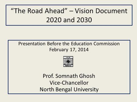 “The Road Ahead” – Vision Document 2020 and 2030 Presentation Before the Education Commission February 17, 2014 Prof. Somnath Ghosh Vice-Chancellor North.