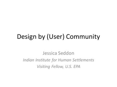 Design by (User) Community Jessica Seddon Indian Institute for Human Settlements Visiting Fellow, U.S. EPA.