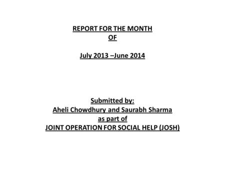 REPORT FOR THE MONTH OF July 2013 –June 2014 Submitted by: Aheli Chowdhury and Saurabh Sharma as part of JOINT OPERATION FOR SOCIAL HELP (JOSH)