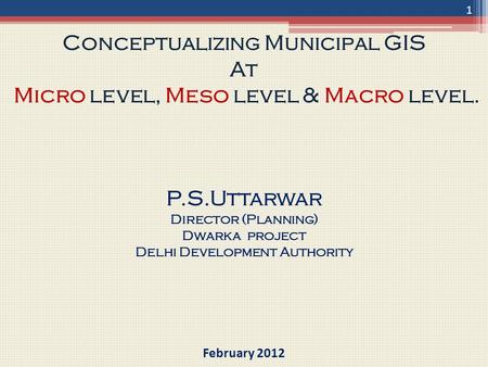 Conceptualizing Municipal GIS At Micro level, Meso level & Macro level. P.S.Uttarwar Director (Planning) Dwarka project Delhi Development Authority February.