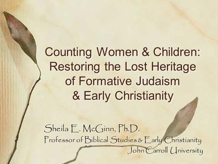 Counting Women & Children: Restoring the Lost Heritage of Formative Judaism & Early Christianity Sheila E. McGinn, Ph.D. Professor of Biblical Studies.