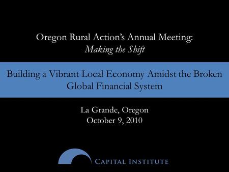 Oregon Rural Action’s Annual Meeting: Making the Shift Building a Vibrant Local Economy Amidst the Broken Global Financial System La Grande, Oregon October.