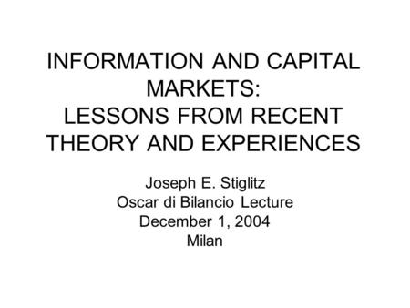 INFORMATION AND CAPITAL MARKETS: LESSONS FROM RECENT THEORY AND EXPERIENCES Joseph E. Stiglitz Oscar di Bilancio Lecture December 1, 2004 Milan.