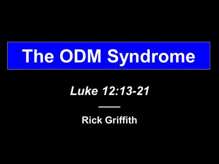 The ODM Syndrome Luke 12:13-21 –––– Rick Griffith.