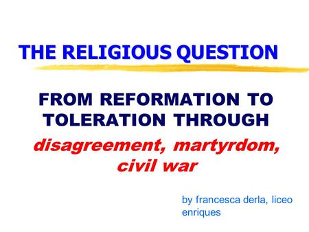 THE RELIGIOUS QUESTION FROM REFORMATION TO TOLERATION THROUGH disagreement, martyrdom, civil war by francesca derla, liceo enriques.