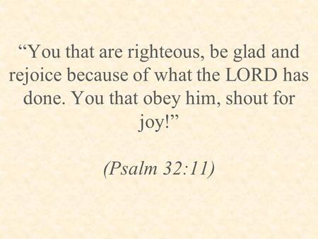 “You that are righteous, be glad and rejoice because of what the LORD has done. You that obey him, shout for joy!” (Psalm 32:11)