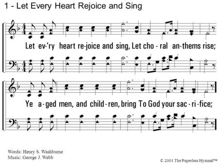 1. Let every heart rejoice and sing, Let choral anthems rise; Ye aged men, and children, bring To God your sacrifice; 1 - Let Every Heart Rejoice and Sing.