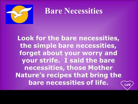 LoV Look for the bare necessities, the simple bare necessities, forget about your worry and your strife. I said the bare necessities, those Mother Nature’s.