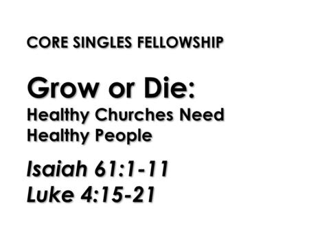 CORE SINGLES FELLOWSHIP Grow or Die: Healthy Churches Need Healthy People Isaiah 61:1-11 Luke 4:15-21.