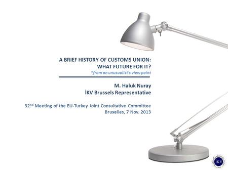 A BRIEF HISTORY OF CUSTOMS UNION: WHAT FUTURE FOR IT? *from an unusualist's view point M. Haluk Nuray İKV Brussels Representative 32 nd Meeting of the.