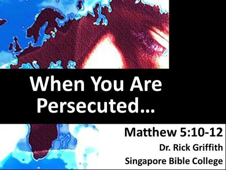 When You Are Persecuted… Matthew 5:10-12 Dr. Rick Griffith Singapore Bible College.