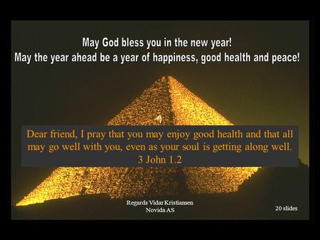 Dear friend, I pray that you may enjoy good health and that all may go well with you, even as your soul is getting along well. 3 John 1.2 Regards Vidar.