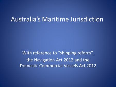 Australia’s Maritime Jurisdiction With reference to “shipping reform”, the Navigation Act 2012 and the Domestic Commercial Vessels Act 2012.